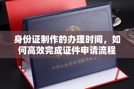 涡阳身份证制作的办理时间，如何高效完成证件申请流程
